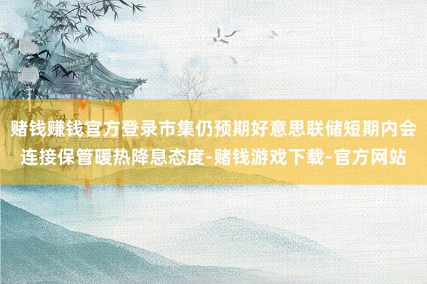赌钱赚钱官方登录市集仍预期好意思联储短期内会连接保管暖热降息态度-赌钱游戏下载-官方网站