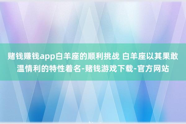 赌钱赚钱app白羊座的顺利挑战 白羊座以其果敢温情利的特性着名-赌钱游戏下载-官方网站