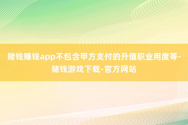 赌钱赚钱app不包含甲方支付的升值职业用度等-赌钱游戏下载-官方网站