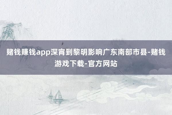 赌钱赚钱app深宵到黎明影响广东南部市县-赌钱游戏下载-官方网站