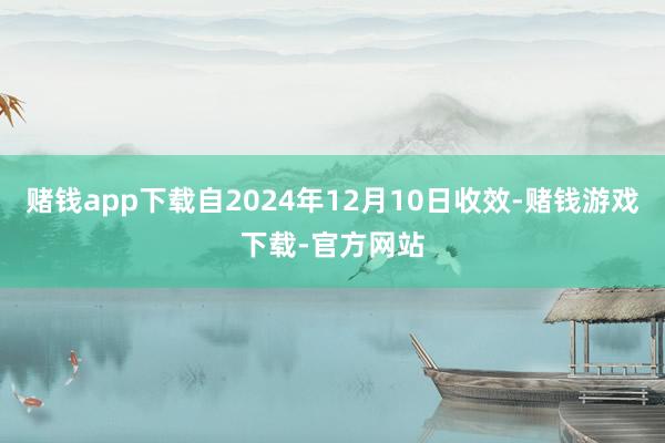 赌钱app下载自2024年12月10日收效-赌钱游戏下载-官方网站