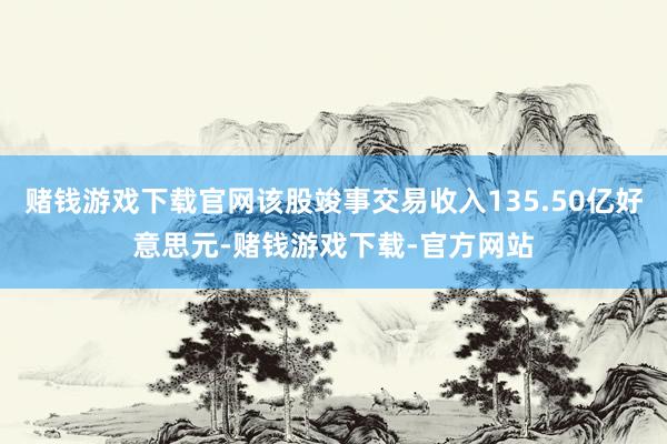赌钱游戏下载官网该股竣事交易收入135.50亿好意思元-赌钱游戏下载-官方网站