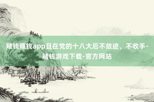 赌钱赚钱app且在党的十八大后不敛迹、不收手-赌钱游戏下载-官方网站
