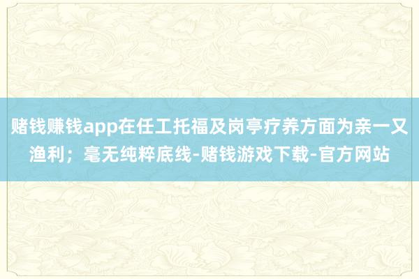 赌钱赚钱app在任工托福及岗亭疗养方面为亲一又渔利；毫无纯粹底线-赌钱游戏下载-官方网站