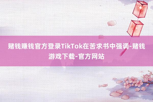 赌钱赚钱官方登录　　TikTok在苦求书中强调-赌钱游戏下载-官方网站