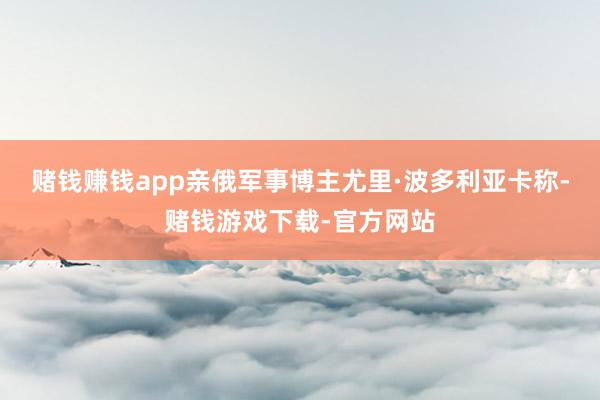 赌钱赚钱app亲俄军事博主尤里·波多利亚卡称-赌钱游戏下载-官方网站
