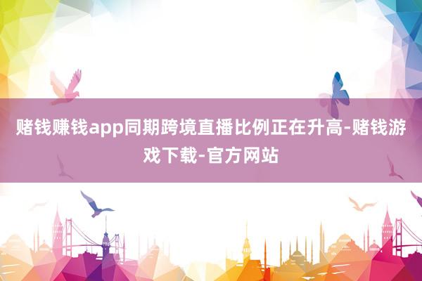赌钱赚钱app同期跨境直播比例正在升高-赌钱游戏下载-官方网站