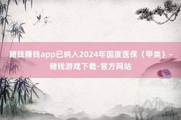 赌钱赚钱app已纳入2024年国度医保（甲类）-赌钱游戏下载-官方网站