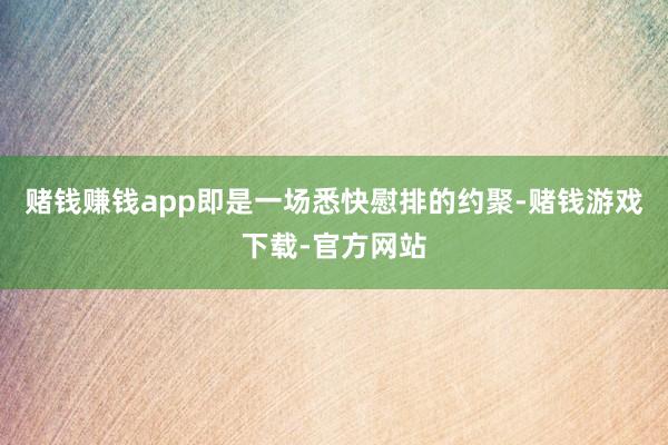 赌钱赚钱app即是一场悉快慰排的约聚-赌钱游戏下载-官方网站