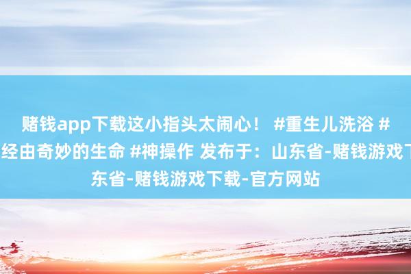 赌钱app下载这小指头太闹心！ #重生儿洗浴 #重生儿的出身经由奇妙的生命 #神操作 发布于：山东省-赌钱游戏下载-官方网站