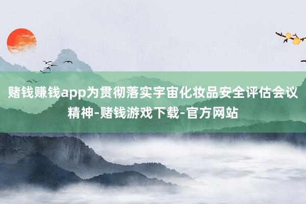 赌钱赚钱app为贯彻落实宇宙化妆品安全评估会议精神-赌钱游戏下载-官方网站