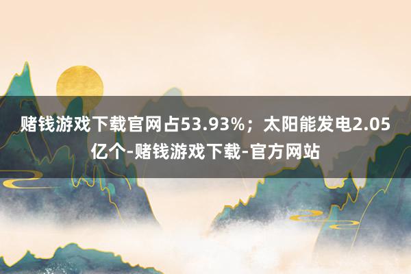赌钱游戏下载官网占53.93%；太阳能发电2.05亿个-赌钱游戏下载-官方网站