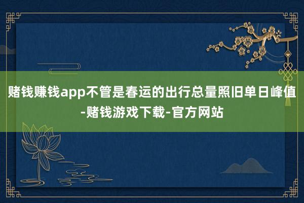 赌钱赚钱app不管是春运的出行总量照旧单日峰值-赌钱游戏下载-官方网站