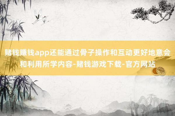 赌钱赚钱app还能通过骨子操作和互动更好地意会和利用所学内容-赌钱游戏下载-官方网站