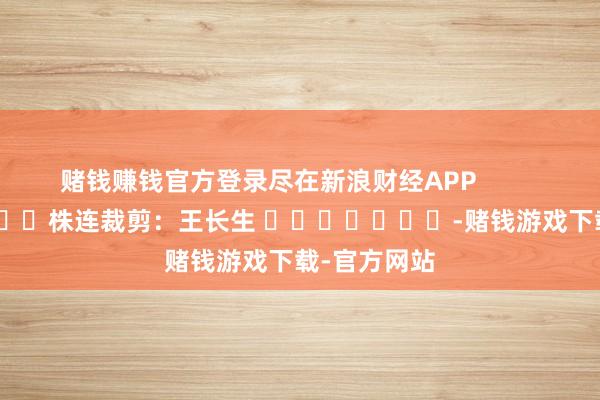 赌钱赚钱官方登录尽在新浪财经APP            						株连裁剪：王长生 							-赌钱游戏下载-官方网站