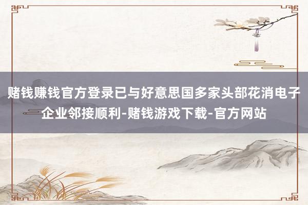 赌钱赚钱官方登录已与好意思国多家头部花消电子企业邻接顺利-赌钱游戏下载-官方网站