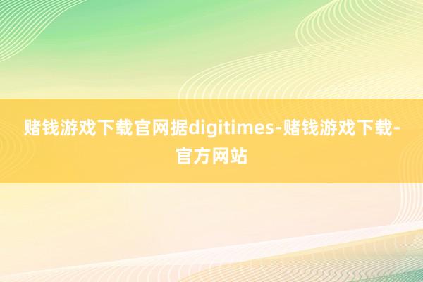 赌钱游戏下载官网据digitimes-赌钱游戏下载-官方网站