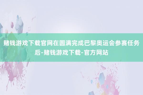 赌钱游戏下载官网在圆满完成巴黎奥运会参赛任务后-赌钱游戏下载-官方网站