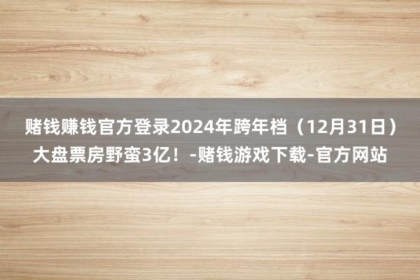 赌钱赚钱官方登录2024年跨年档（12月31日）大盘票房野蛮3亿！-赌钱游戏下载-官方网站