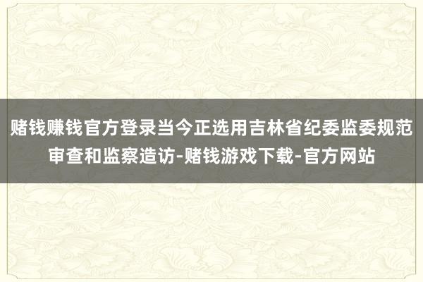 赌钱赚钱官方登录当今正选用吉林省纪委监委规范审查和监察造访-赌钱游戏下载-官方网站