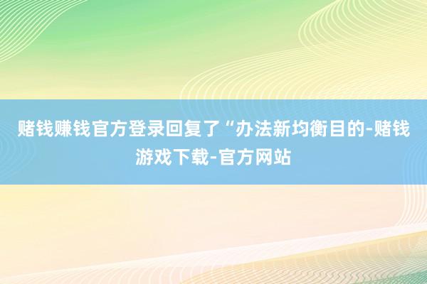 赌钱赚钱官方登录回复了“办法新均衡目的-赌钱游戏下载-官方网站