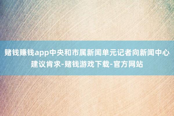 赌钱赚钱app中央和市属新闻单元记者向新闻中心建议肯求-赌钱游戏下载-官方网站