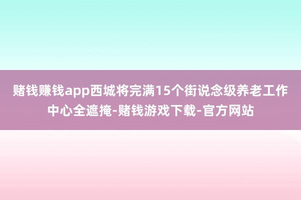 赌钱赚钱app西城将完满15个街说念级养老工作中心全遮掩-赌钱游戏下载-官方网站