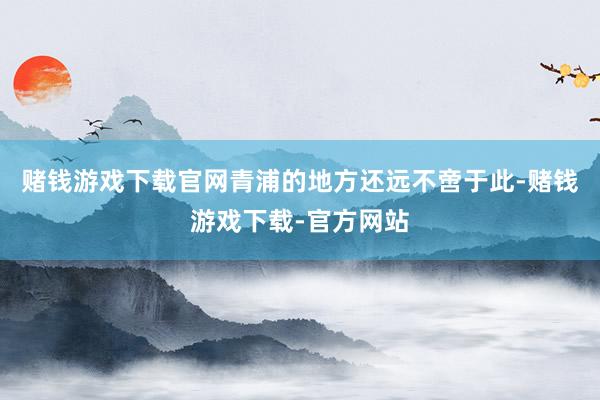 赌钱游戏下载官网　　青浦的地方还远不啻于此-赌钱游戏下载-官方网站