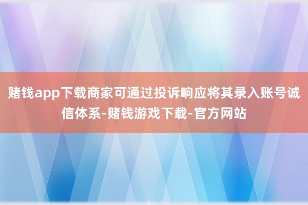 赌钱app下载商家可通过投诉响应将其录入账号诚信体系-赌钱游戏下载-官方网站