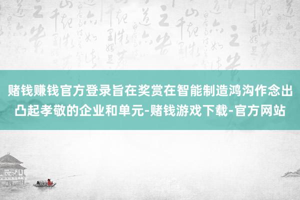赌钱赚钱官方登录旨在奖赏在智能制造鸿沟作念出凸起孝敬的企业和单元-赌钱游戏下载-官方网站