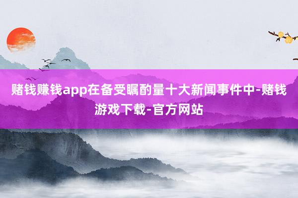 赌钱赚钱app在备受瞩酌量十大新闻事件中-赌钱游戏下载-官方网站