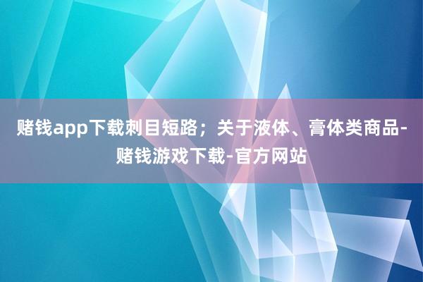 赌钱app下载刺目短路；关于液体、膏体类商品-赌钱游戏下载-官方网站