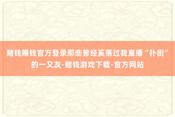 赌钱赚钱官方登录那些曾经奚落过我直播“扑街”的一又友-赌钱游戏下载-官方网站