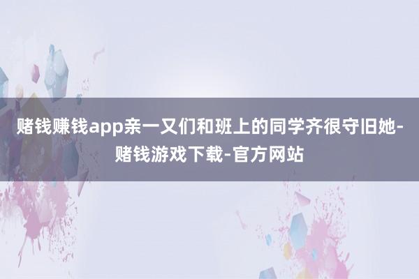 赌钱赚钱app亲一又们和班上的同学齐很守旧她-赌钱游戏下载-官方网站