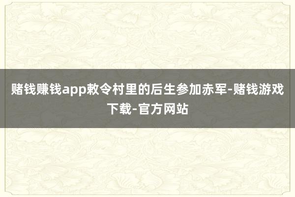 赌钱赚钱app敕令村里的后生参加赤军-赌钱游戏下载-官方网站