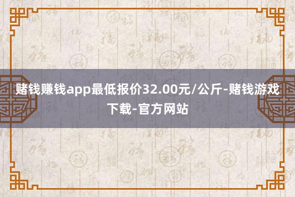 赌钱赚钱app最低报价32.00元/公斤-赌钱游戏下载-官方网站