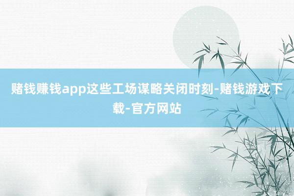 赌钱赚钱app这些工场谋略关闭时刻-赌钱游戏下载-官方网站