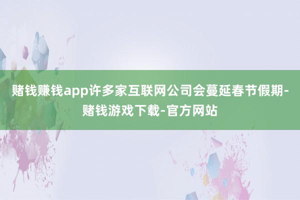 赌钱赚钱app许多家互联网公司会蔓延春节假期-赌钱游戏下载-官方网站