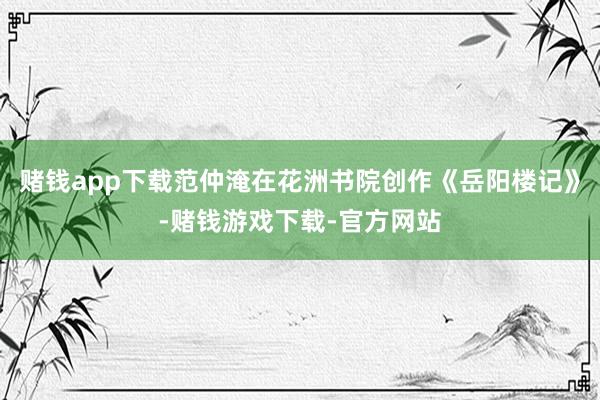 赌钱app下载范仲淹在花洲书院创作《岳阳楼记》-赌钱游戏下载-官方网站