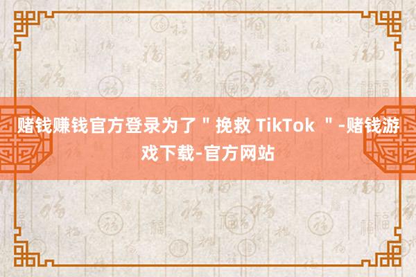 赌钱赚钱官方登录为了＂挽救 TikTok ＂-赌钱游戏下载-官方网站