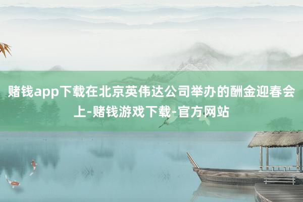 赌钱app下载在北京英伟达公司举办的酬金迎春会上-赌钱游戏下载-官方网站