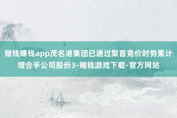 赌钱赚钱app茂名港集团已通过聚首竞价时势累计增合手公司股份3-赌钱游戏下载-官方网站