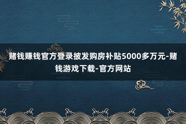 赌钱赚钱官方登录披发购房补贴5000多万元-赌钱游戏下载-官方网站