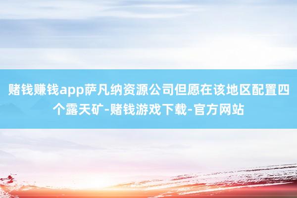 赌钱赚钱app萨凡纳资源公司但愿在该地区配置四个露天矿-赌钱游戏下载-官方网站