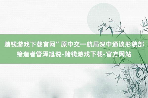 赌钱游戏下载官网”原中交一航局深中通谈形貌部缔造者管泽旭说-赌钱游戏下载-官方网站