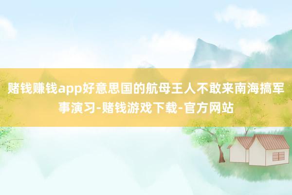 赌钱赚钱app好意思国的航母王人不敢来南海搞军事演习-赌钱游戏下载-官方网站