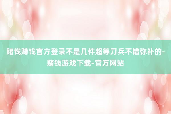 赌钱赚钱官方登录不是几件超等刀兵不错弥补的-赌钱游戏下载-官方网站
