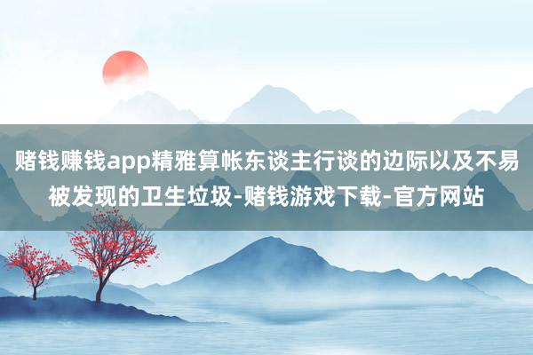 赌钱赚钱app精雅算帐东谈主行谈的边际以及不易被发现的卫生垃圾-赌钱游戏下载-官方网站