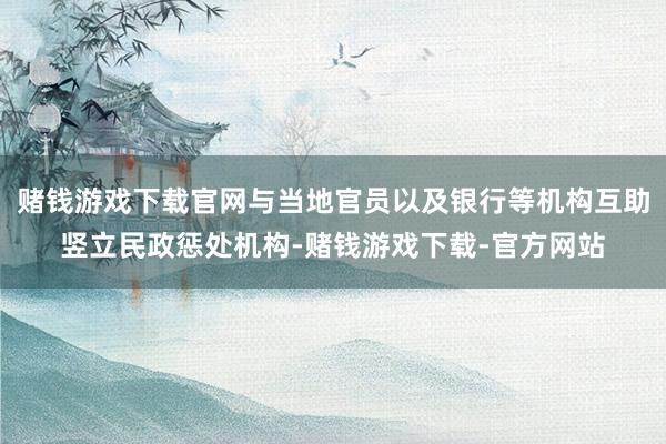 赌钱游戏下载官网与当地官员以及银行等机构互助竖立民政惩处机构-赌钱游戏下载-官方网站