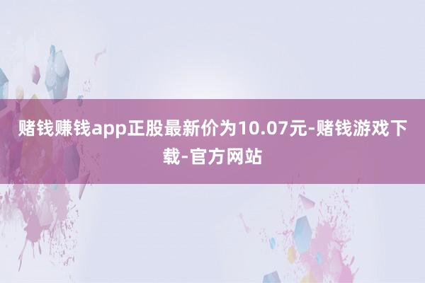 赌钱赚钱app正股最新价为10.07元-赌钱游戏下载-官方网站